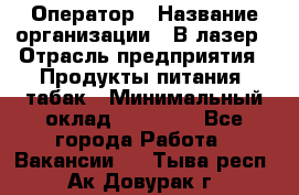 Оператор › Название организации ­ В-лазер › Отрасль предприятия ­ Продукты питания, табак › Минимальный оклад ­ 17 000 - Все города Работа » Вакансии   . Тыва респ.,Ак-Довурак г.